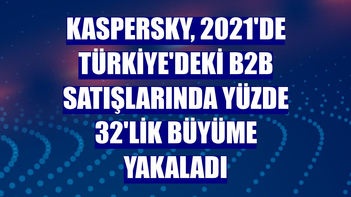 Kaspersky, 2021'de Türkiye'deki B2B satışlarında yüzde 32'lik büyüme yakaladı
