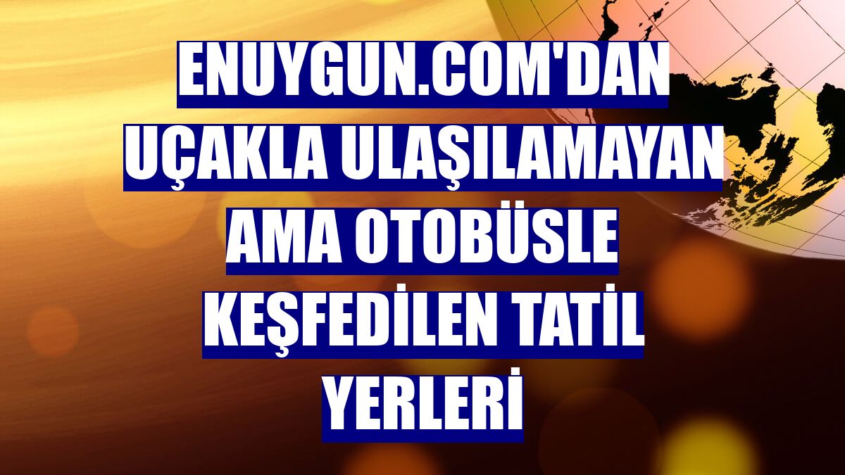 Enuygun.com'dan uçakla ulaşılamayan ama otobüsle keşfedilen tatil yerleri