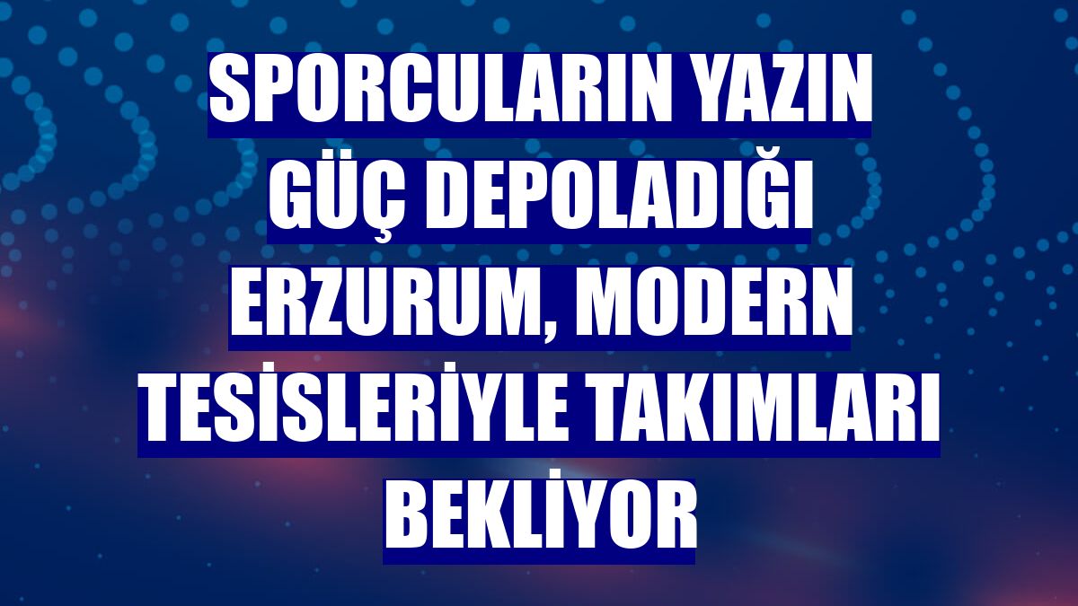Sporcuların yazın güç depoladığı Erzurum, modern tesisleriyle takımları bekliyor