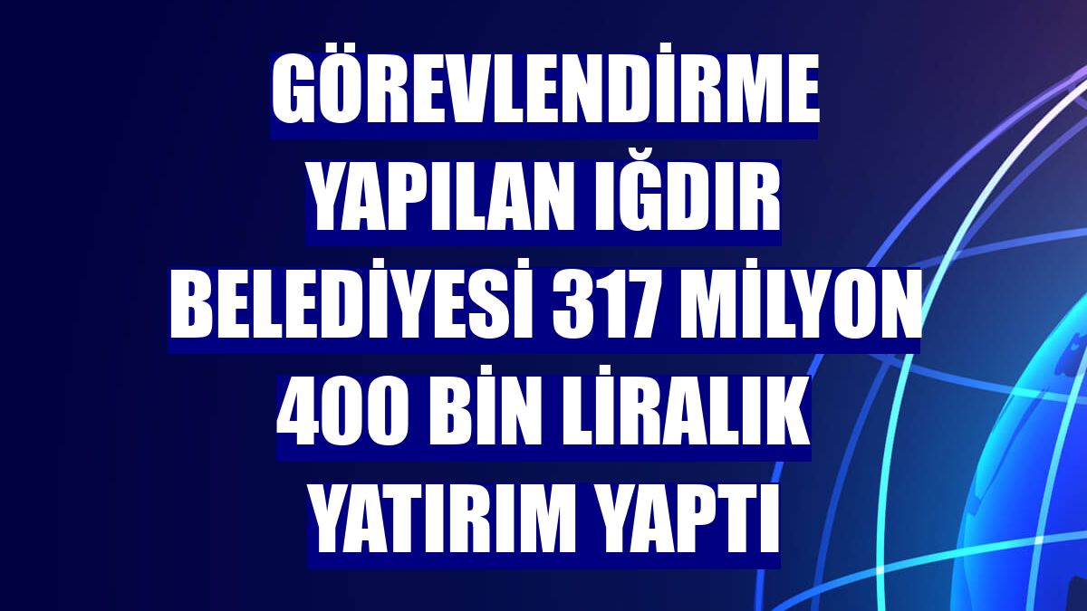 Görevlendirme yapılan Iğdır Belediyesi 317 milyon 400 bin liralık yatırım yaptı