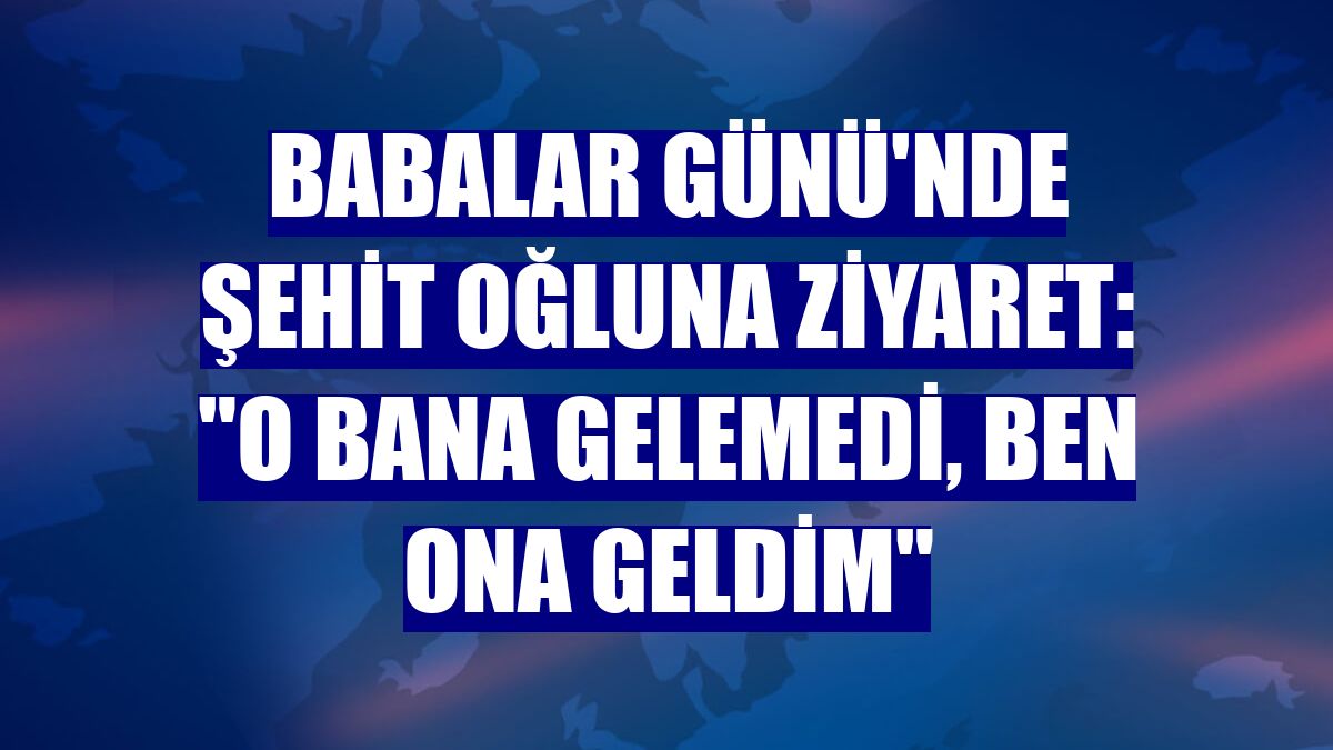 Babalar Günü'nde şehit oğluna ziyaret: "O bana gelemedi, ben ona geldim"