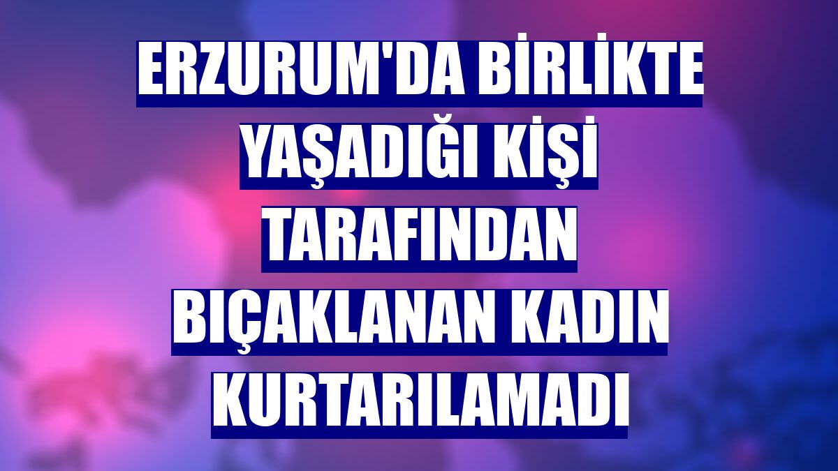Erzurum'da birlikte yaşadığı kişi tarafından bıçaklanan kadın kurtarılamadı