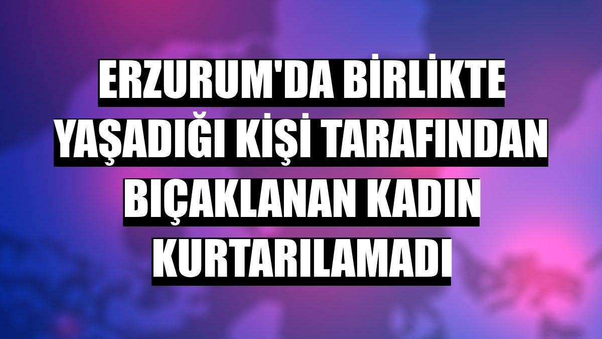 Erzurum'da birlikte yaşadığı kişi tarafından bıçaklanan kadın kurtarılamadı