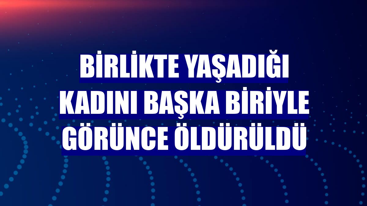 Birlikte yaşadığı kadını başka biriyle görünce öldürüldü