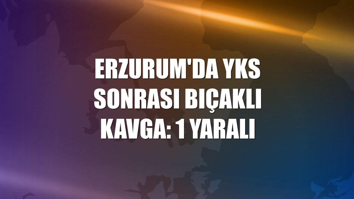 Erzurum'da YKS sonrası bıçaklı kavga: 1 yaralı