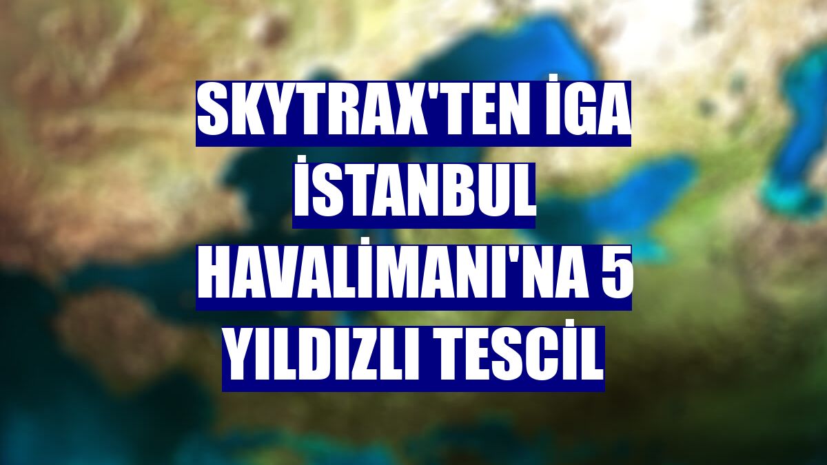 Skytrax'ten İGA İstanbul Havalimanı'na 5 yıldızlı tescil