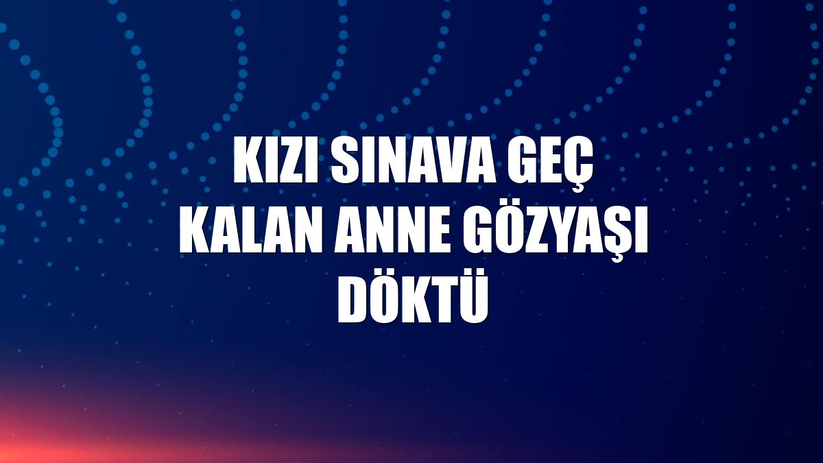 Kızı sınava geç kalan anne gözyaşı döktü