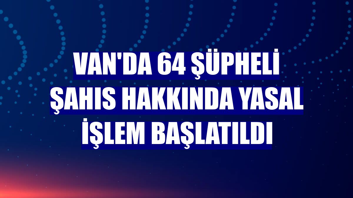 Van'da 64 şüpheli şahıs hakkında yasal işlem başlatıldı