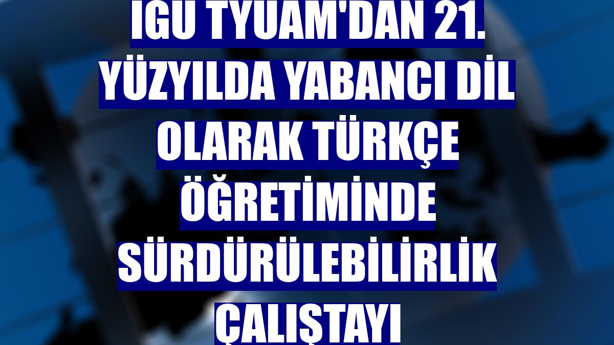 İGÜ TYUAM'dan 21. Yüzyılda Yabancı Dil Olarak Türkçe Öğretiminde Sürdürülebilirlik Çalıştayı