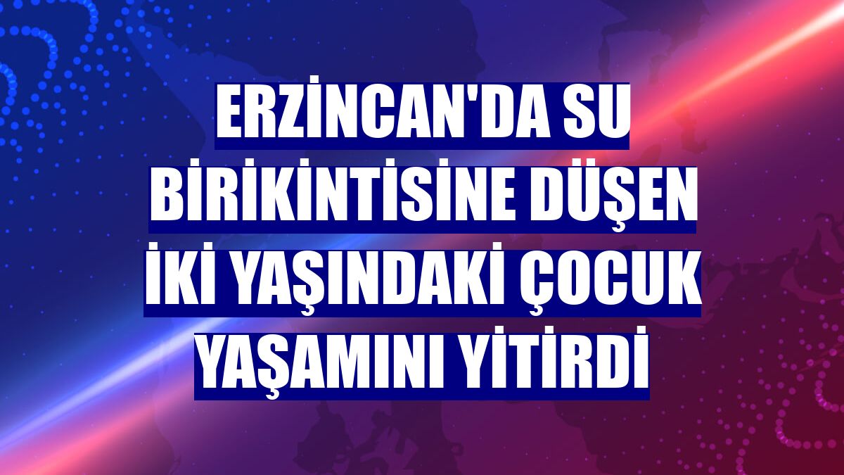 Erzincan'da su birikintisine düşen iki yaşındaki çocuk yaşamını yitirdi