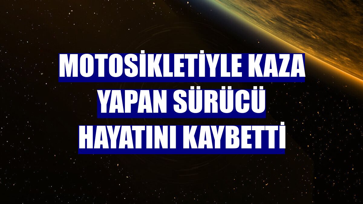 Motosikletiyle kaza yapan sürücü hayatını kaybetti