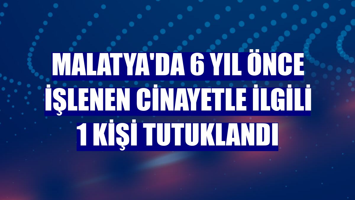 Malatya'da 6 yıl önce işlenen cinayetle ilgili 1 kişi tutuklandı