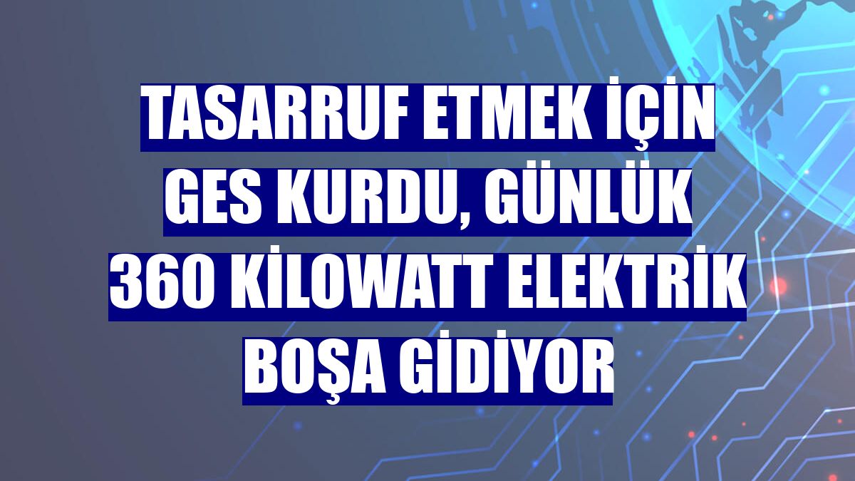 Tasarruf etmek için GES kurdu, günlük 360 kilowatt elektrik boşa gidiyor