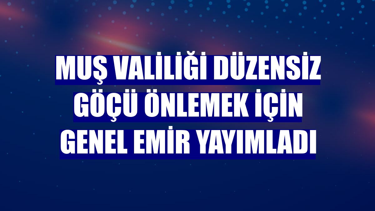 Muş Valiliği düzensiz göçü önlemek için genel emir yayımladı