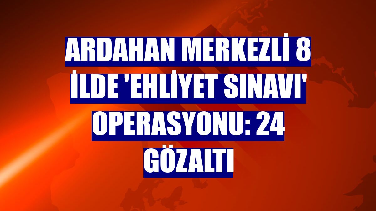 Ardahan merkezli 8 ilde 'ehliyet sınavı' operasyonu: 24 gözaltı