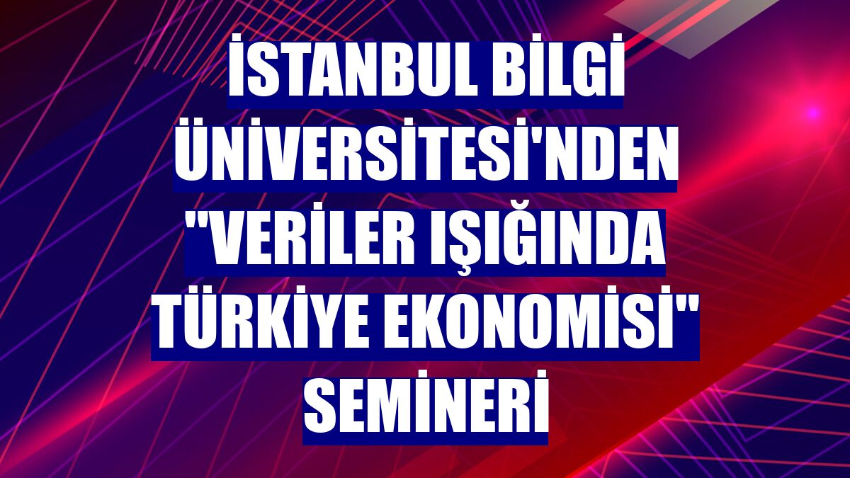 İstanbul Bilgi Üniversitesi'nden "Veriler Işığında Türkiye Ekonomisi" semineri