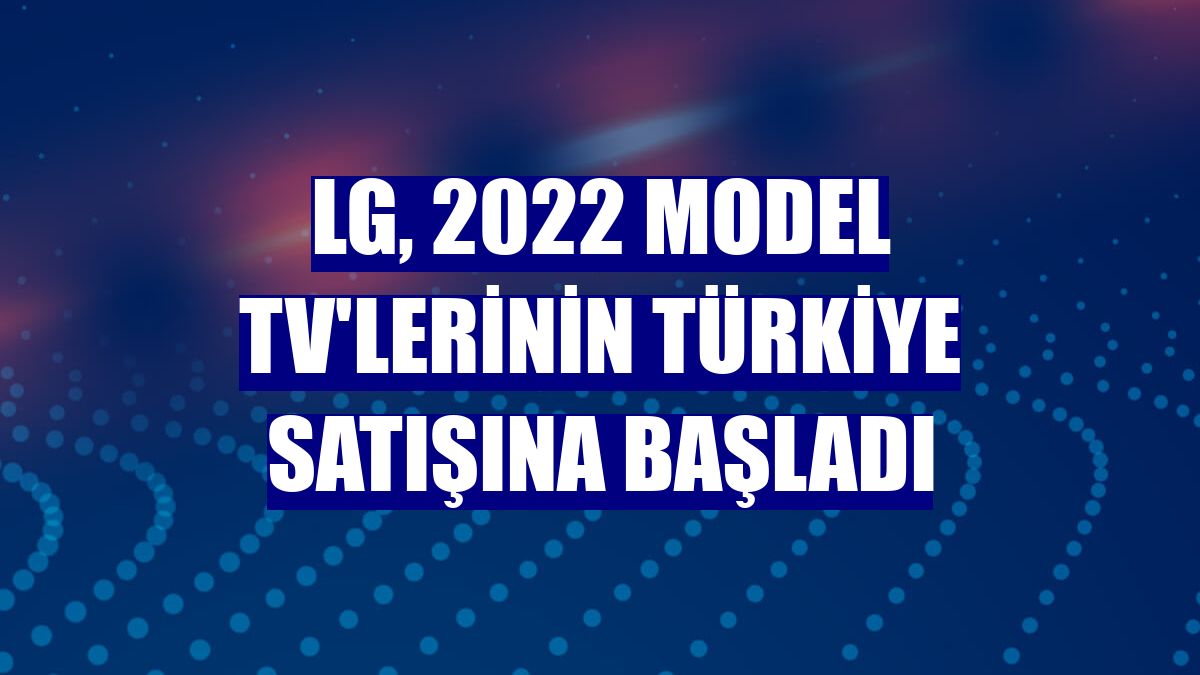 LG, 2022 model TV'lerinin Türkiye satışına başladı