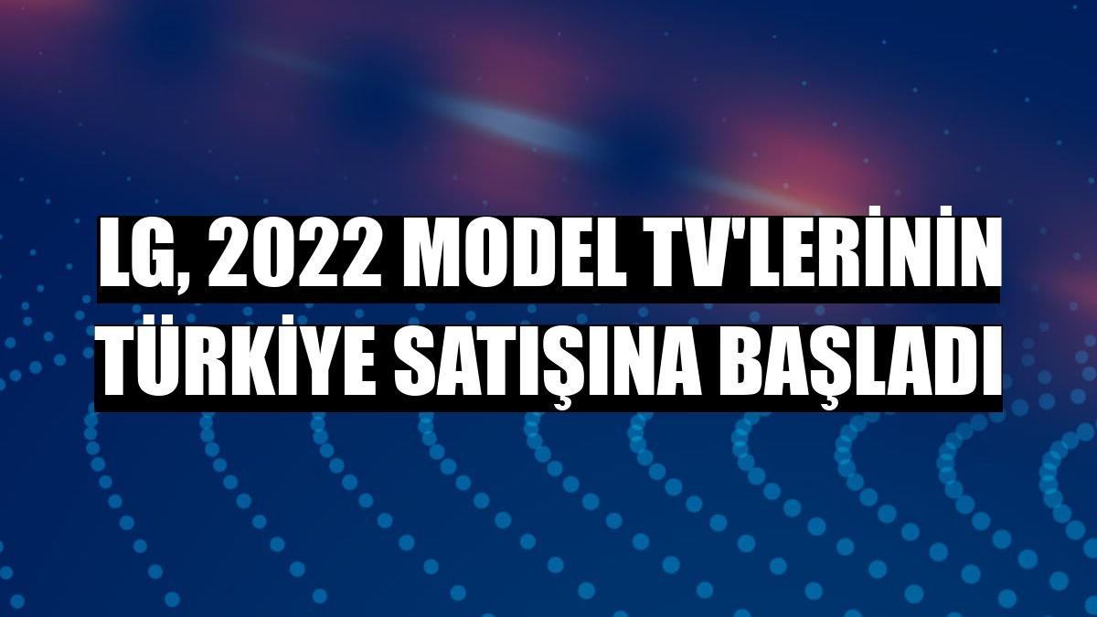 LG, 2022 model TV'lerinin Türkiye satışına başladı
