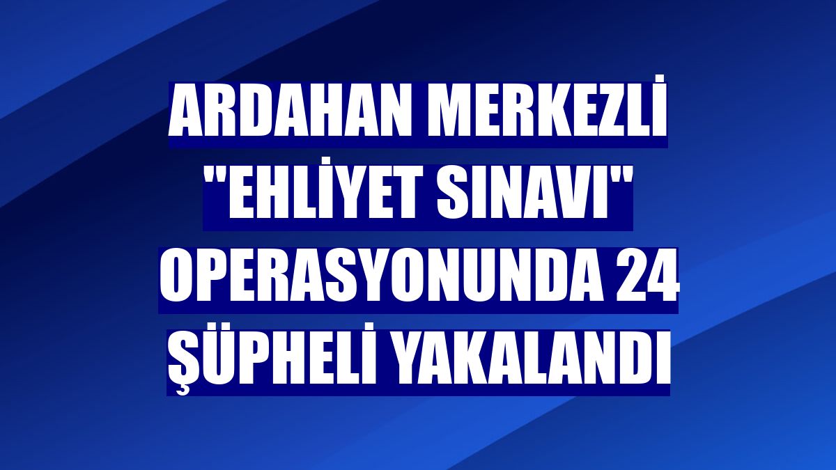 Ardahan merkezli "ehliyet sınavı" operasyonunda 24 şüpheli yakalandı