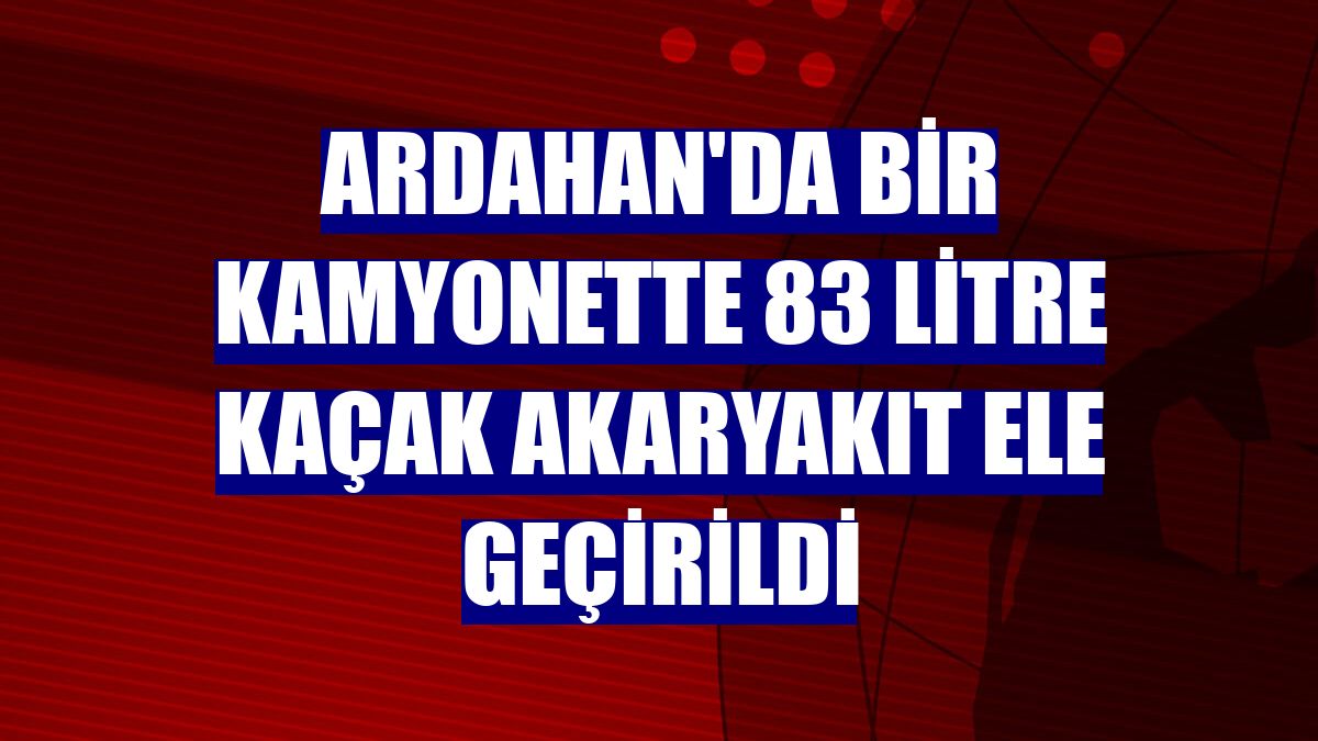 Ardahan'da bir kamyonette 83 litre kaçak akaryakıt ele geçirildi