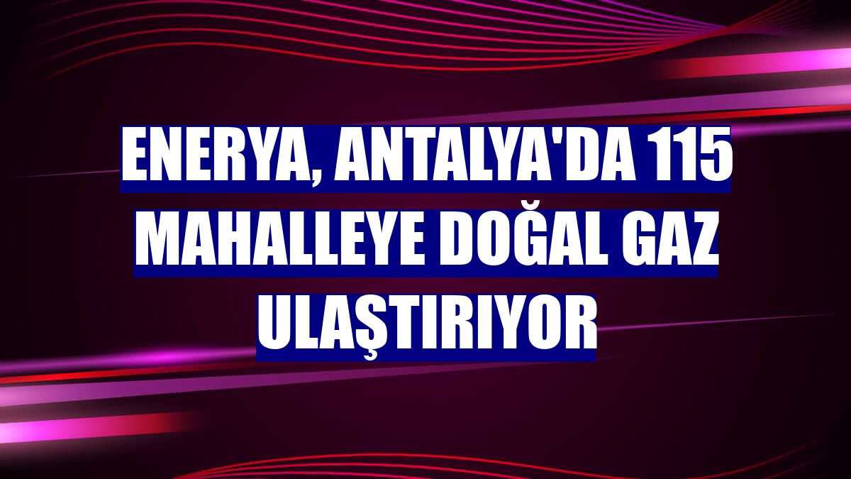 Enerya, Antalya'da 115 mahalleye doğal gaz ulaştırıyor