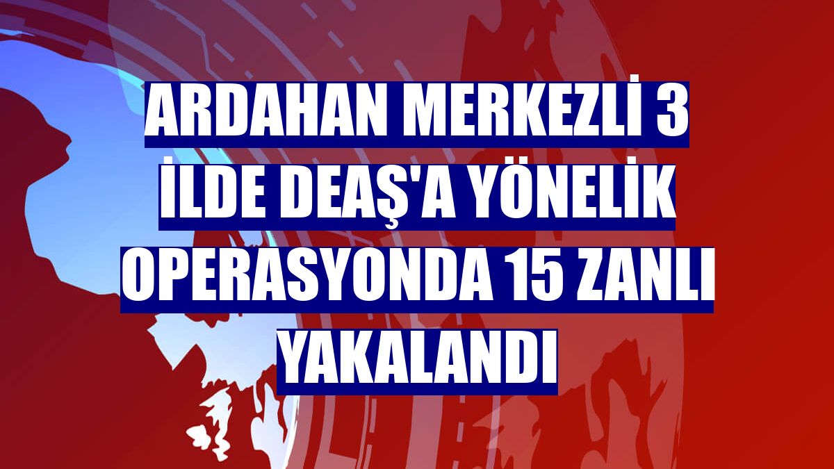 Ardahan merkezli 3 ilde DEAŞ'a yönelik operasyonda 15 zanlı yakalandı
