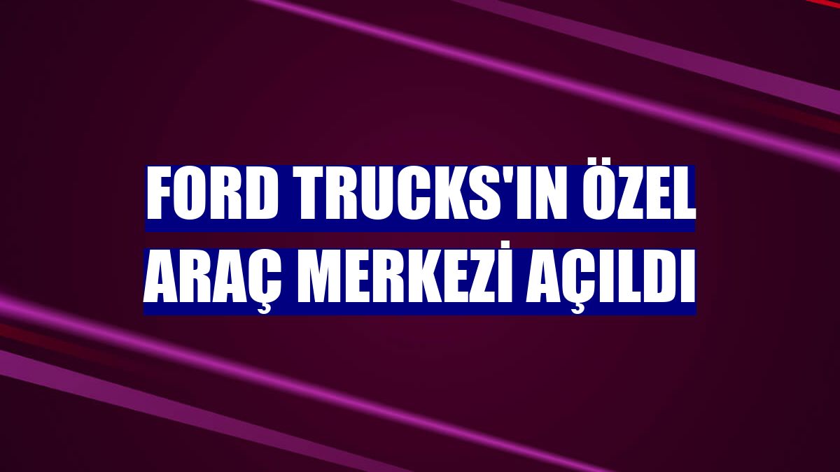 Ford Trucks'ın Özel Araç Merkezi açıldı