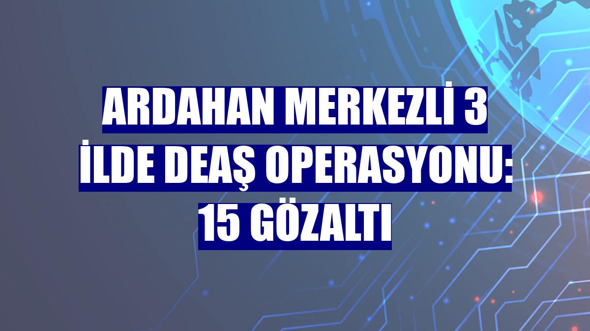 Ardahan merkezli 3 ilde DEAŞ operasyonu: 15 gözaltı