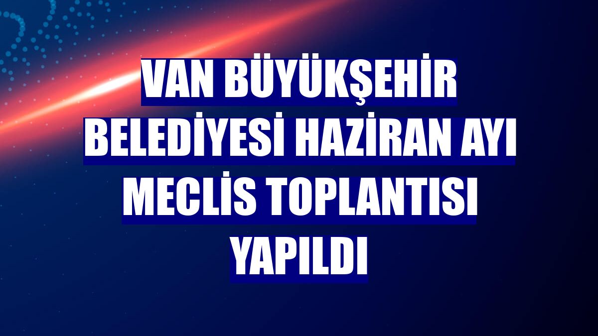 Van Büyükşehir Belediyesi haziran ayı meclis toplantısı yapıldı