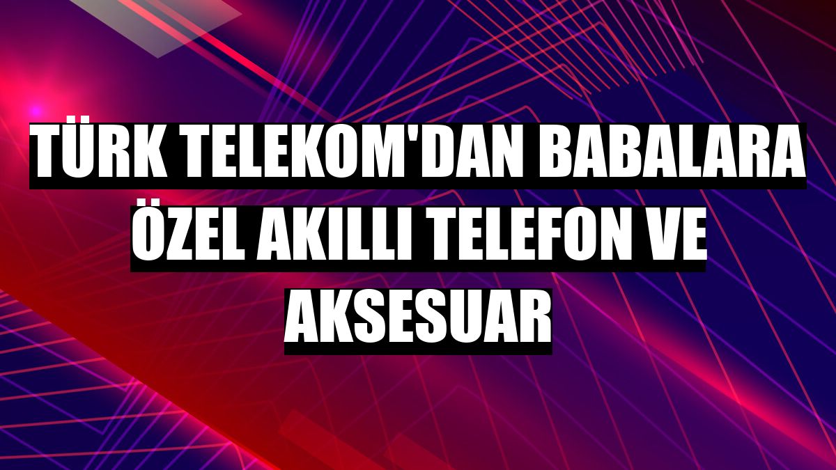 Türk Telekom'dan babalara özel akıllı telefon ve aksesuar