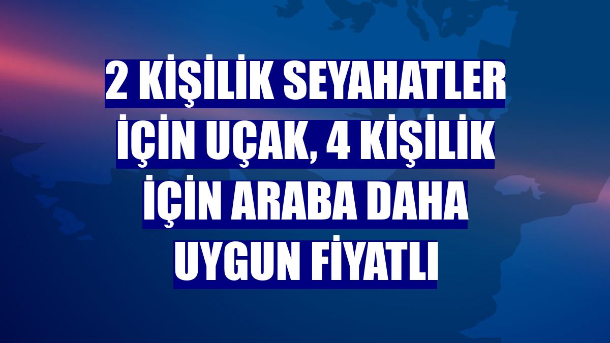 2 kişilik seyahatler için uçak, 4 kişilik için araba daha uygun fiyatlı