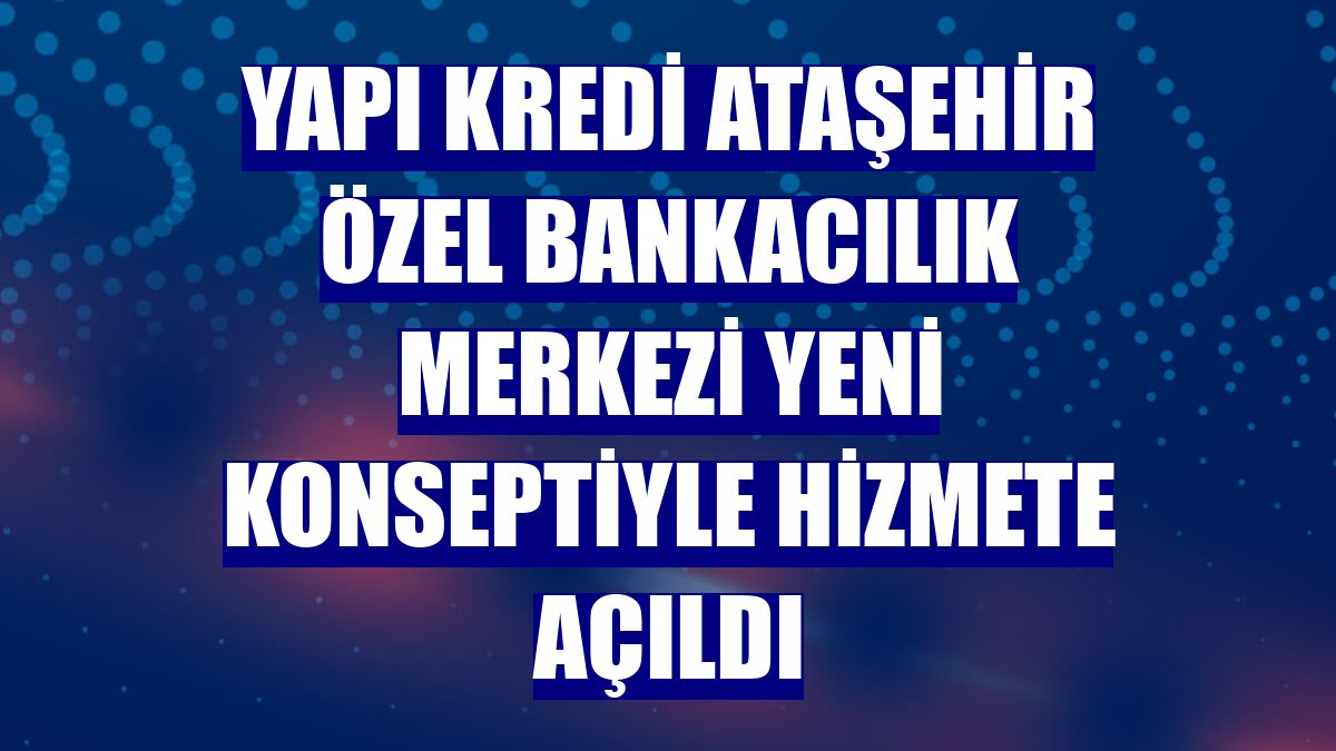 Yapı Kredi Ataşehir Özel Bankacılık Merkezi yeni konseptiyle hizmete açıldı