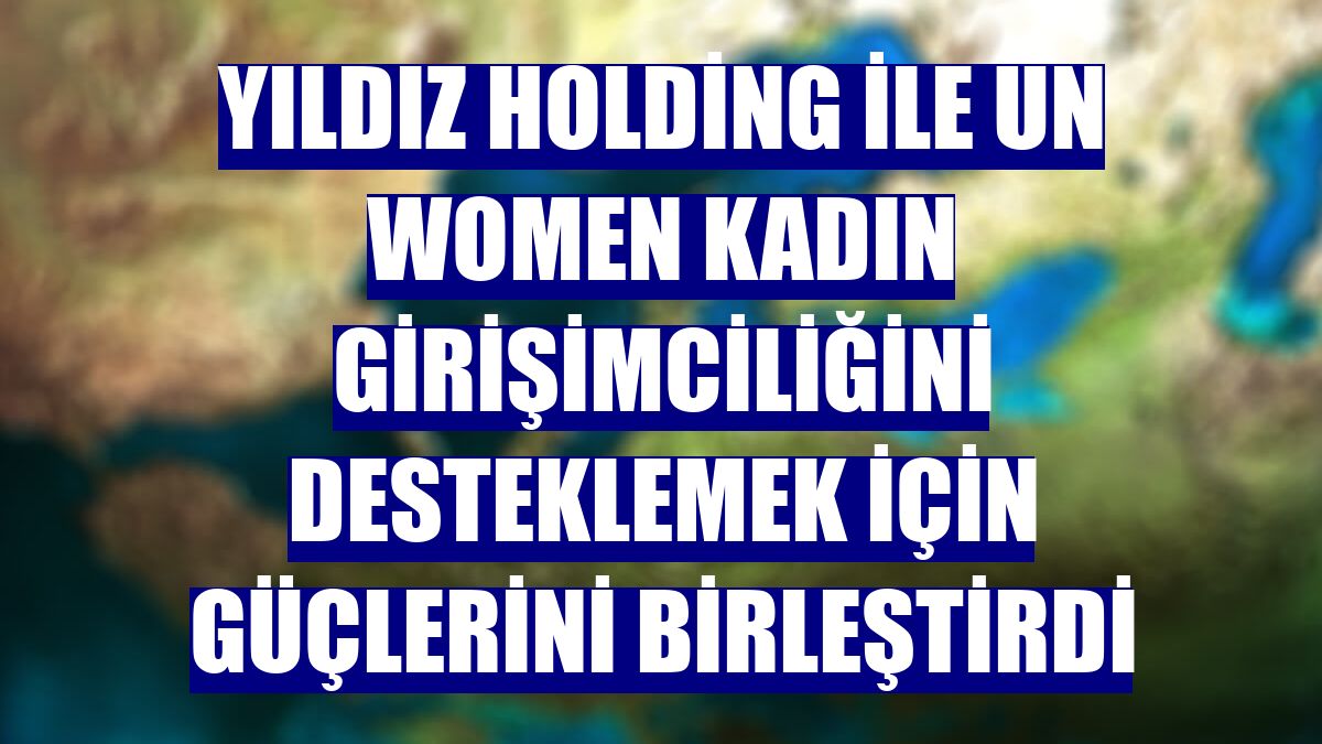 Yıldız Holding ile UN Women kadın girişimciliğini desteklemek için güçlerini birleştirdi