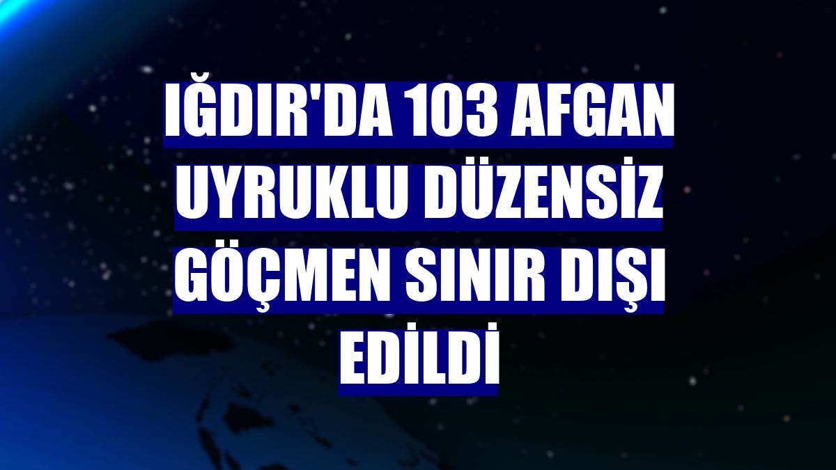 Iğdır'da 103 Afgan uyruklu düzensiz göçmen sınır dışı edildi