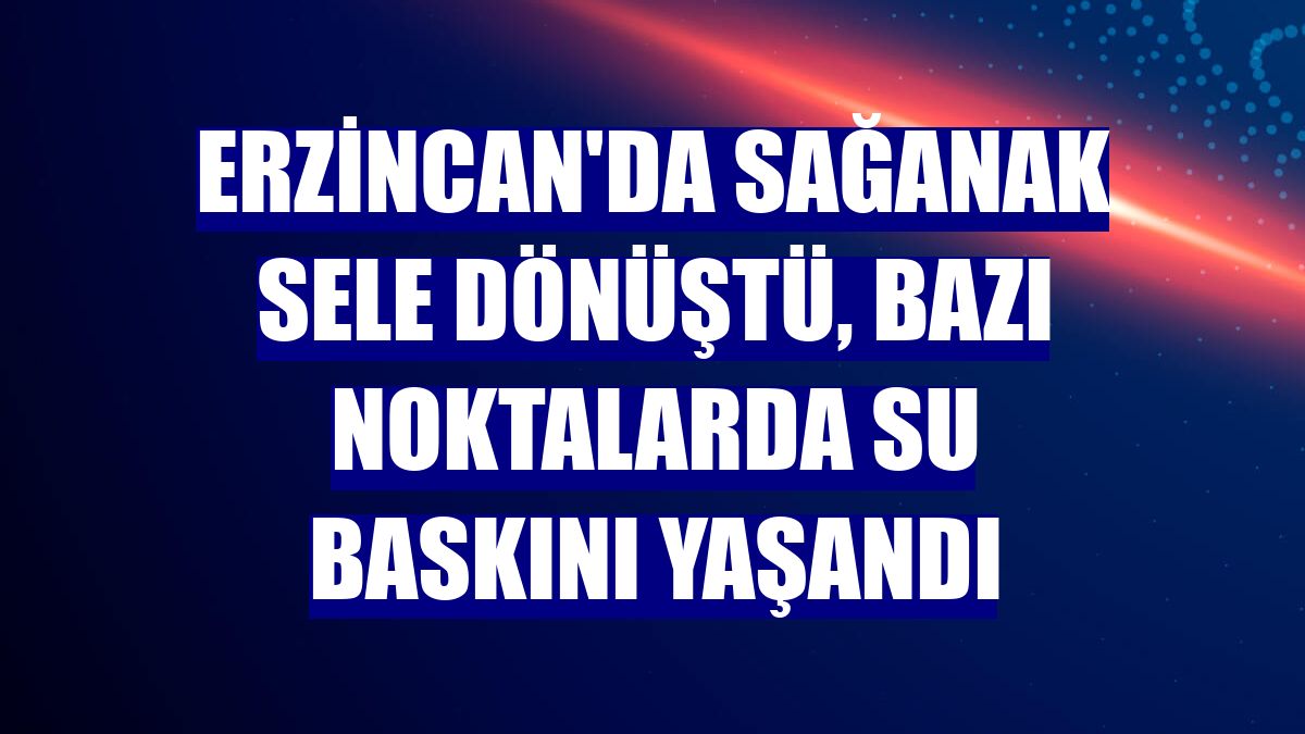 Erzincan'da sağanak sele dönüştü, bazı noktalarda su baskını yaşandı