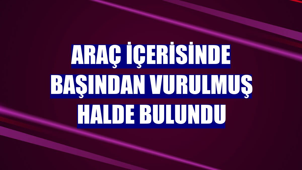 Araç içerisinde başından vurulmuş halde bulundu