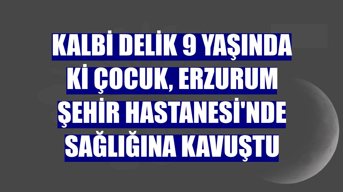 Kalbi delik 9 yaşında ki çocuk, Erzurum Şehir Hastanesi'nde sağlığına kavuştu