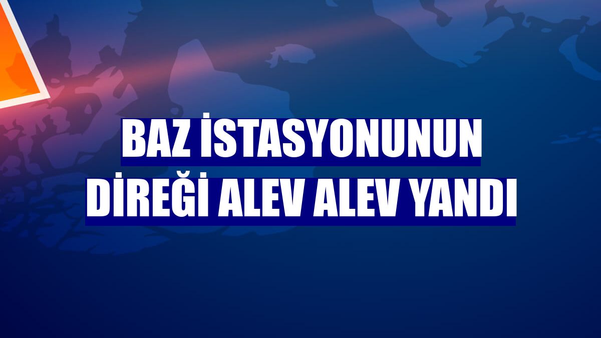 Baz istasyonunun direği alev alev yandı