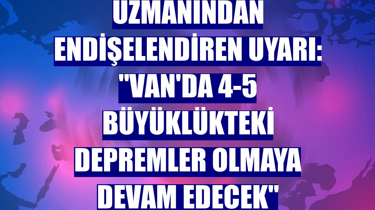 Uzmanından endişelendiren uyarı: "Van'da 4-5 büyüklükteki depremler olmaya devam edecek"