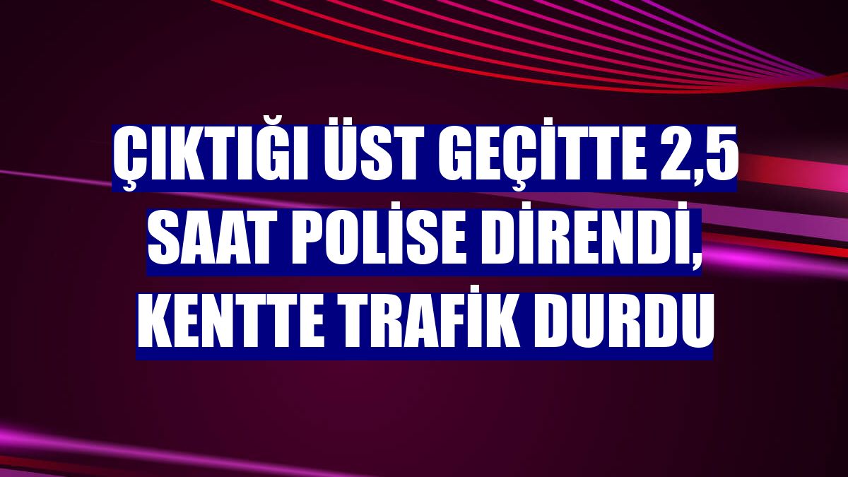 Çıktığı üst geçitte 2,5 saat polise direndi, kentte trafik durdu