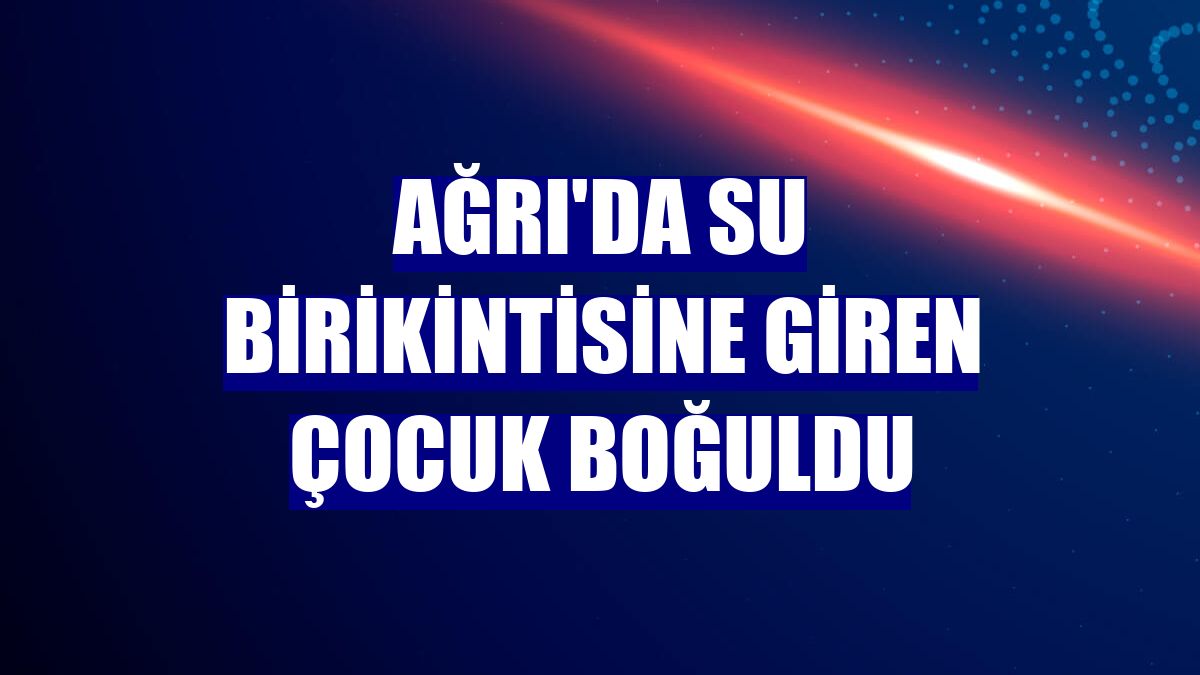 Ağrı'da su birikintisine giren çocuk boğuldu