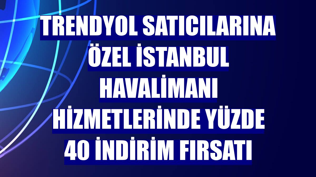Trendyol satıcılarına özel İstanbul Havalimanı hizmetlerinde yüzde 40 indirim fırsatı