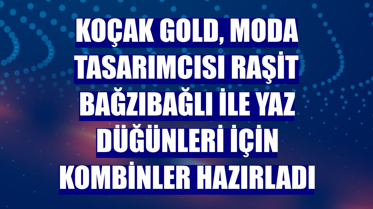 Koçak Gold, Moda Tasarımcısı Raşit Bağzıbağlı ile yaz düğünleri için kombinler hazırladı