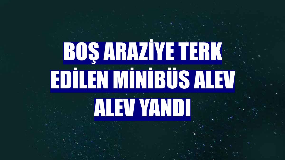Boş araziye terk edilen minibüs alev alev yandı