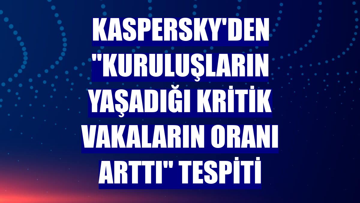 Kaspersky'den "kuruluşların yaşadığı kritik vakaların oranı arttı" tespiti