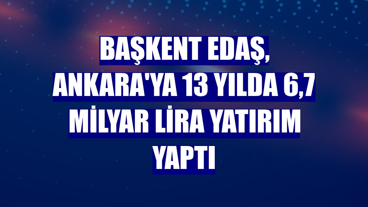 Başkent EDAŞ, Ankara'ya 13 yılda 6,7 milyar lira yatırım yaptı