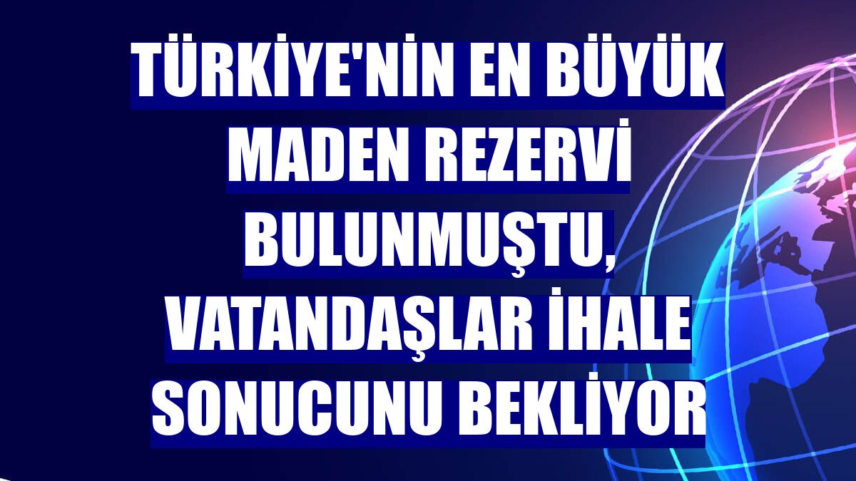 Türkiye'nin en büyük maden rezervi bulunmuştu, vatandaşlar ihale sonucunu bekliyor