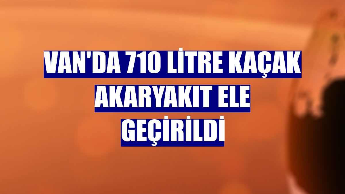 Van'da 710 litre kaçak akaryakıt ele geçirildi