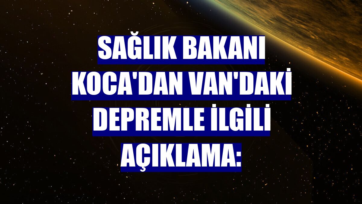 Sağlık Bakanı Koca'dan Van'daki depremle ilgili açıklama: