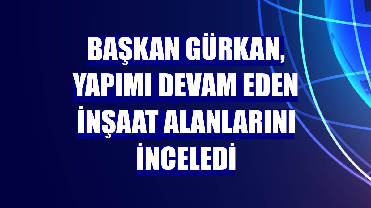 Başkan Gürkan, yapımı devam eden inşaat alanlarını inceledi